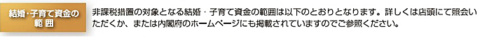 結婚・子育て資金の範囲。非課税措置の対象となる結婚・子育て資金の範囲は、以下のとおりとなります。詳しくは店頭にて照会いただくか、または内閣府のホームページにも掲載されていますのでご参照ください。